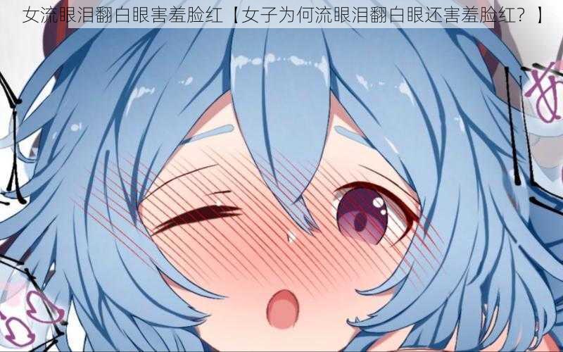 女流眼泪翻白眼害羞脸红【女子为何流眼泪翻白眼还害羞脸红?】