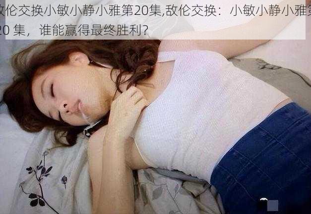 敌伦交换小敏小静小雅第20集,敌伦交换:小敏小静小雅第 20 集,谁能赢得最终胜利?