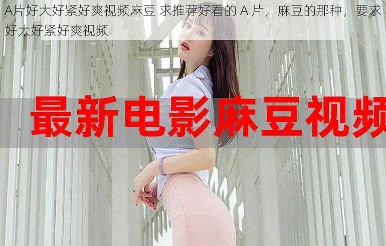 A片好大好紧好爽视频麻豆 求推荐好看的 A 片,麻豆的那种,要求好大好紧好爽视频