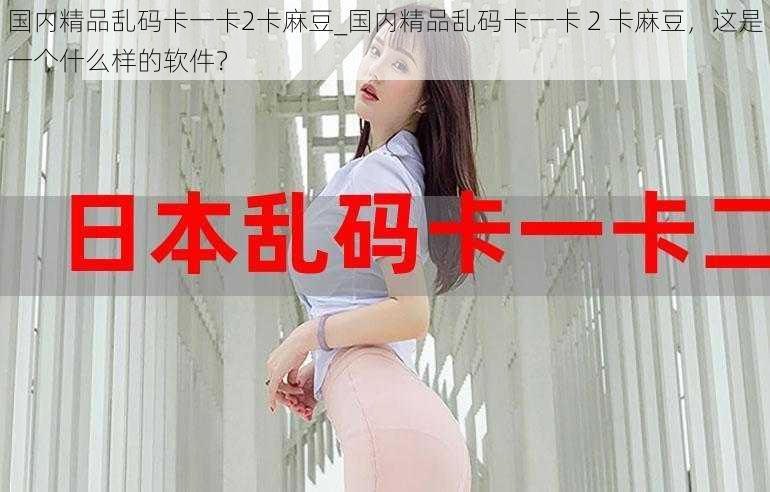 国内精品乱码卡一卡2卡麻豆_国内精品乱码卡一卡 2 卡麻豆,这是一个什么样的软件?
