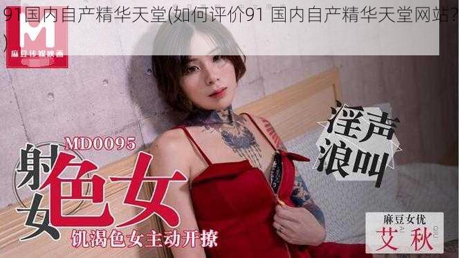 91国内自产精华天堂(如何评价91 国内自产精华天堂网站?)
