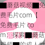 ▇蘑菇视频▇免费毛片com【免费毛片 com:探索▇蘑菇视频▇的成人世界】