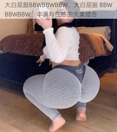 大白屁股BBWBBWBBW、大白屁股 BBWBBWBBW:丰满与性感的完美结合